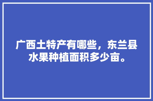 广西土特产有哪些，东兰县水果种植面积多少亩。 广西土特产有哪些，东兰县水果种植面积多少亩。 蔬菜种植