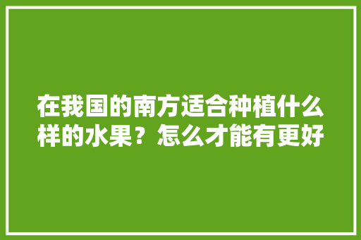 在我国的南方适合种植什么样的水果？怎么才能有更好的收成，南方水果种植公司有哪些。 在我国的南方适合种植什么样的水果？怎么才能有更好的收成，南方水果种植公司有哪些。 土壤施肥