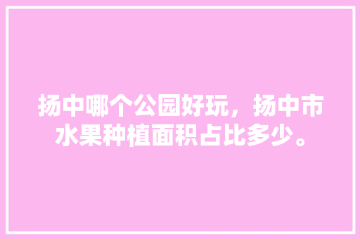 扬中哪个公园好玩，扬中市水果种植面积占比多少。 扬中哪个公园好玩，扬中市水果种植面积占比多少。 畜牧养殖