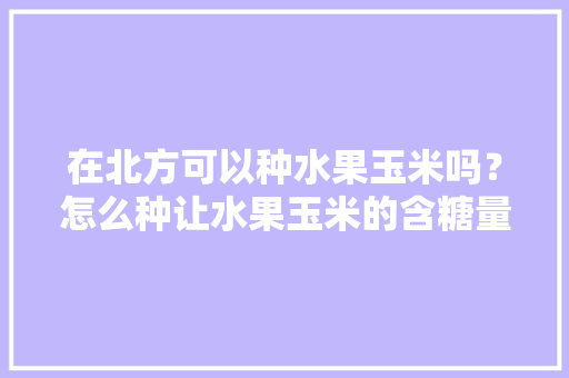 在北方可以种水果玉米吗？怎么种让水果玉米的含糖量更高，有哪些经验分享吗，水果玉米山东哪里种植的。 在北方可以种水果玉米吗？怎么种让水果玉米的含糖量更高，有哪些经验分享吗，水果玉米山东哪里种植的。 水果种植