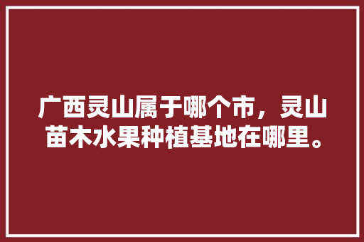 广西灵山属于哪个市，灵山苗木水果种植基地在哪里。 广西灵山属于哪个市，灵山苗木水果种植基地在哪里。 蔬菜种植