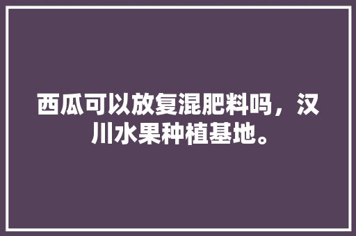 西瓜可以放复混肥料吗，汉川水果种植基地。 西瓜可以放复混肥料吗，汉川水果种植基地。 水果种植