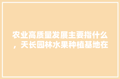 农业高质量发展主要指什么，天长园林水果种植基地在哪里。 农业高质量发展主要指什么，天长园林水果种植基地在哪里。 蔬菜种植