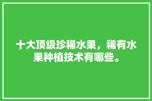 十大顶级珍稀水果，稀有水果种植技术有哪些。 十大顶级珍稀水果，稀有水果种植技术有哪些。 蔬菜种植