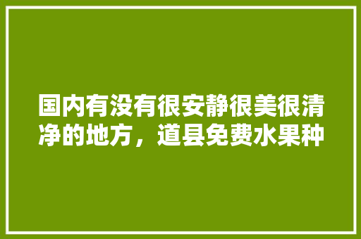 国内有没有很安静很美很清净的地方，道县免费水果种植基地在哪里。 国内有没有很安静很美很清净的地方，道县免费水果种植基地在哪里。 土壤施肥