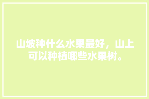 山坡种什么水果最好，山上可以种植哪些水果树。 山坡种什么水果最好，山上可以种植哪些水果树。 蔬菜种植