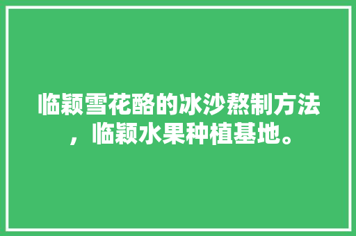 临颖雪花酪的冰沙熬制方法，临颖水果种植基地。 临颖雪花酪的冰沙熬制方法，临颖水果种植基地。 畜牧养殖