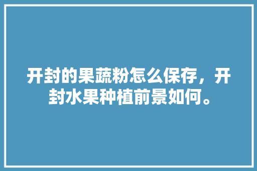 开封的果蔬粉怎么保存，开封水果种植前景如何。 开封的果蔬粉怎么保存，开封水果种植前景如何。 蔬菜种植