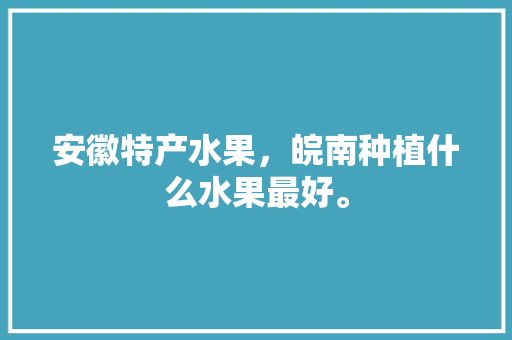 安徽特产水果，皖南种植什么水果最好。 安徽特产水果，皖南种植什么水果最好。 蔬菜种植