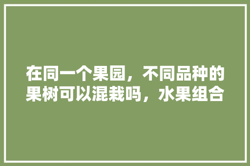 在同一个果园，不同品种的果树可以混栽吗，水果组合种植方法。 在同一个果园，不同品种的果树可以混栽吗，水果组合种植方法。 畜牧养殖