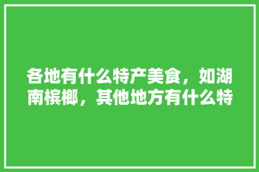 各地有什么特产美食，如湖南槟榔，其他地方有什么特产，宁乡水果黄瓜种植基地在哪里。 各地有什么特产美食，如湖南槟榔，其他地方有什么特产，宁乡水果黄瓜种植基地在哪里。 土壤施肥