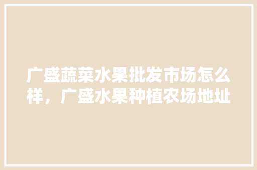 广盛蔬菜水果批发市场怎么样，广盛水果种植农场地址。 广盛蔬菜水果批发市场怎么样，广盛水果种植农场地址。 蔬菜种植