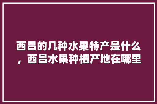 西昌的几种水果特产是什么，西昌水果种植产地在哪里。 西昌的几种水果特产是什么，西昌水果种植产地在哪里。 土壤施肥