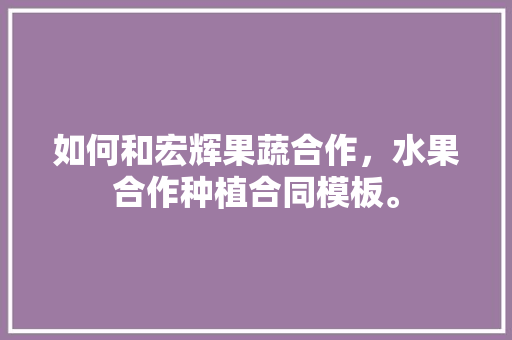 如何和宏辉果蔬合作，水果合作种植合同模板。 如何和宏辉果蔬合作，水果合作种植合同模板。 土壤施肥