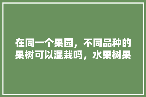 在同一个果园，不同品种的果树可以混栽吗，水果树果园种植方法。 在同一个果园，不同品种的果树可以混栽吗，水果树果园种植方法。 畜牧养殖