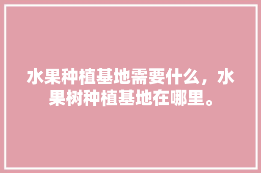 水果种植基地需要什么，水果树种植基地在哪里。 水果种植基地需要什么，水果树种植基地在哪里。 畜牧养殖