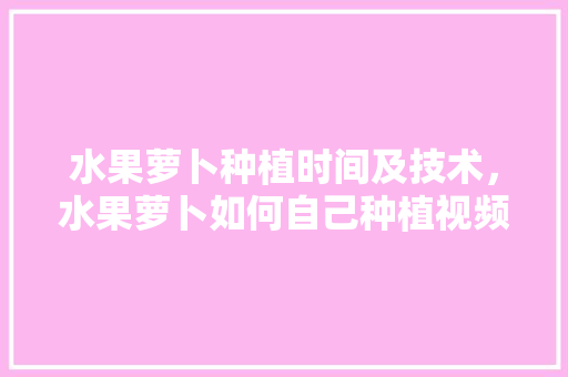 水果萝卜种植时间及技术，水果萝卜如何自己种植视频。 水果萝卜种植时间及技术，水果萝卜如何自己种植视频。 水果种植