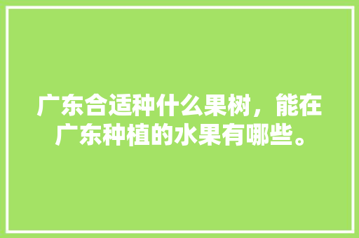 广东合适种什么果树，能在广东种植的水果有哪些。 广东合适种什么果树，能在广东种植的水果有哪些。 畜牧养殖