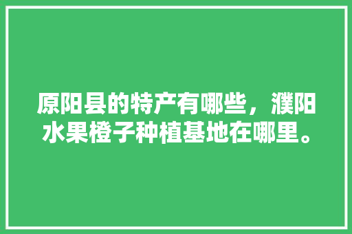 原阳县的特产有哪些，濮阳水果橙子种植基地在哪里。 原阳县的特产有哪些，濮阳水果橙子种植基地在哪里。 土壤施肥