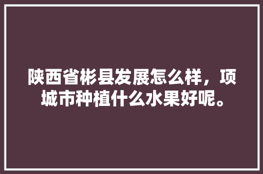 陕西省彬县发展怎么样，项城市种植什么水果好呢。 陕西省彬县发展怎么样，项城市种植什么水果好呢。 畜牧养殖