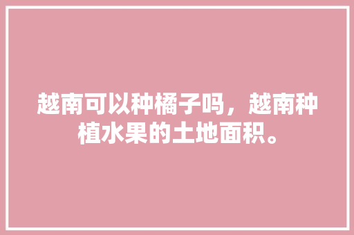 越南可以种橘子吗，越南种植水果的土地面积。 越南可以种橘子吗，越南种植水果的土地面积。 土壤施肥