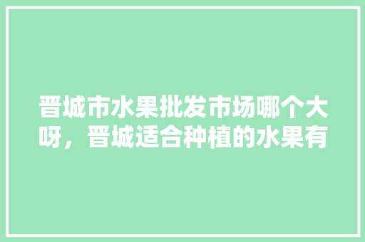 晋城市水果批发市场哪个大呀，晋城适合种植的水果有哪些。 晋城市水果批发市场哪个大呀，晋城适合种植的水果有哪些。 蔬菜种植