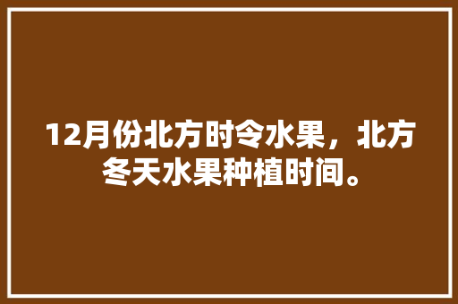 12月份北方时令水果，北方冬天水果种植时间。 12月份北方时令水果，北方冬天水果种植时间。 土壤施肥