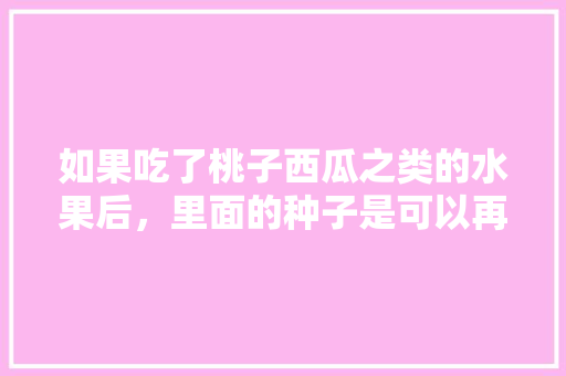 如果吃了桃子西瓜之类的水果后，里面的种子是可以再种植的吗，跟原来的有什么区别吗，家里吃完的水果种子种植可以吗。 如果吃了桃子西瓜之类的水果后，里面的种子是可以再种植的吗，跟原来的有什么区别吗，家里吃完的水果种子种植可以吗。 畜牧养殖