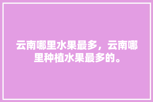 云南哪里水果最多，云南哪里种植水果最多的。 云南哪里水果最多，云南哪里种植水果最多的。 蔬菜种植