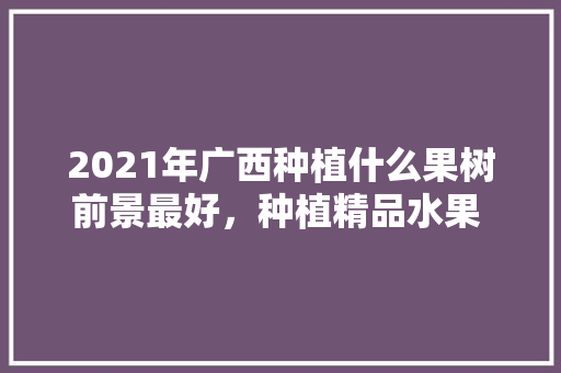 2021年广西种植什么果树前景最好，种植精品水果 新闻报道。 2021年广西种植什么果树前景最好，种植精品水果 新闻报道。 水果种植