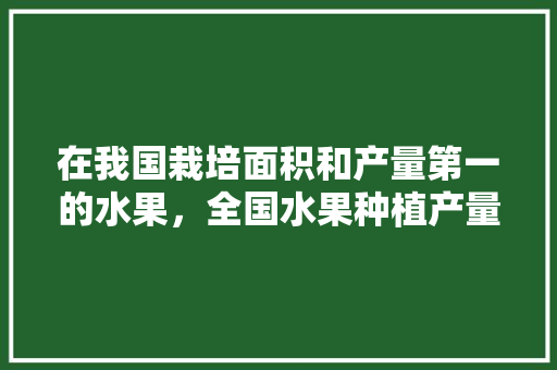 在我国栽培面积和产量第一的水果，全国水果种植产量排行榜。 在我国栽培面积和产量第一的水果，全国水果种植产量排行榜。 蔬菜种植