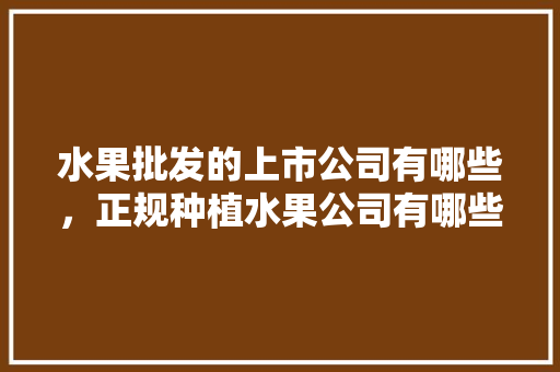 水果批发的上市公司有哪些，正规种植水果公司有哪些。 水果批发的上市公司有哪些，正规种植水果公司有哪些。 畜牧养殖