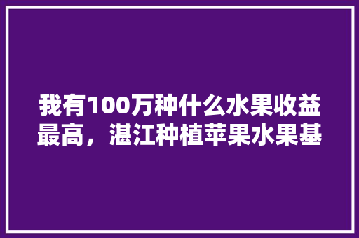 我有100万种什么水果收益最高，湛江种植苹果水果基地。 我有100万种什么水果收益最高，湛江种植苹果水果基地。 蔬菜种植