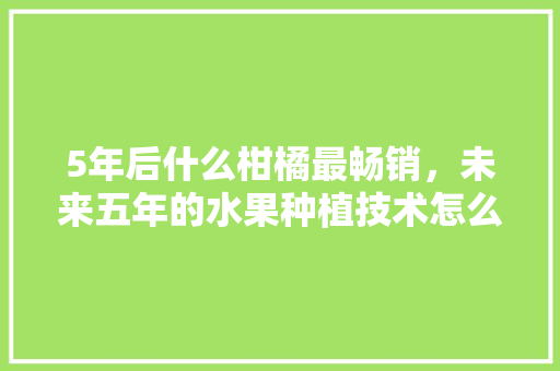 5年后什么柑橘最畅销，未来五年的水果种植技术怎么样。 5年后什么柑橘最畅销，未来五年的水果种植技术怎么样。 畜牧养殖