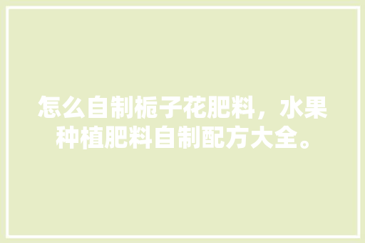 怎么自制栀子花肥料，水果种植肥料自制配方大全。 怎么自制栀子花肥料，水果种植肥料自制配方大全。 畜牧养殖