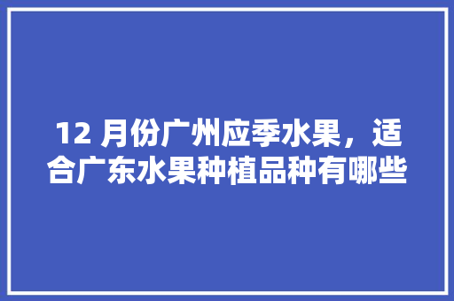 12 月份广州应季水果，适合广东水果种植品种有哪些。 12 月份广州应季水果，适合广东水果种植品种有哪些。 畜牧养殖