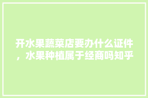 开水果蔬菜店要办什么证件，水果种植属于经商吗知乎。 开水果蔬菜店要办什么证件，水果种植属于经商吗知乎。 畜牧养殖