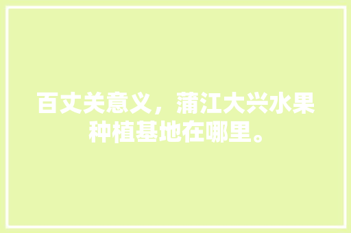 百丈关意义，蒲江大兴水果种植基地在哪里。 百丈关意义，蒲江大兴水果种植基地在哪里。 土壤施肥