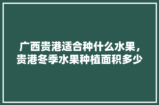 广西贵港适合种什么水果，贵港冬季水果种植面积多少。 广西贵港适合种什么水果，贵港冬季水果种植面积多少。 土壤施肥