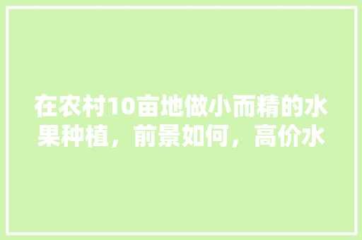 在农村10亩地做小而精的水果种植，前景如何，高价水果种植。 在农村10亩地做小而精的水果种植，前景如何，高价水果种植。 土壤施肥