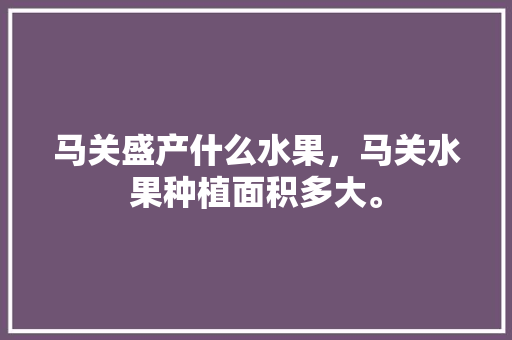 马关盛产什么水果，马关水果种植面积多大。 马关盛产什么水果，马关水果种植面积多大。 水果种植