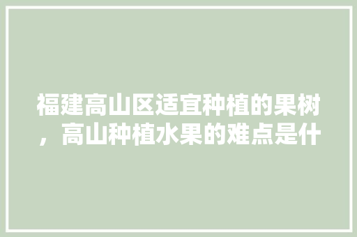 福建高山区适宜种植的果树，高山种植水果的难点是什么。 福建高山区适宜种植的果树，高山种植水果的难点是什么。 土壤施肥