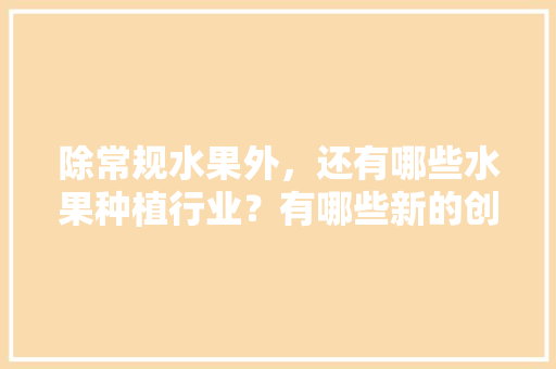 除常规水果外，还有哪些水果种植行业？有哪些新的创业空间，农业水果种植项目介绍怎么写。 除常规水果外，还有哪些水果种植行业？有哪些新的创业空间，农业水果种植项目介绍怎么写。 土壤施肥