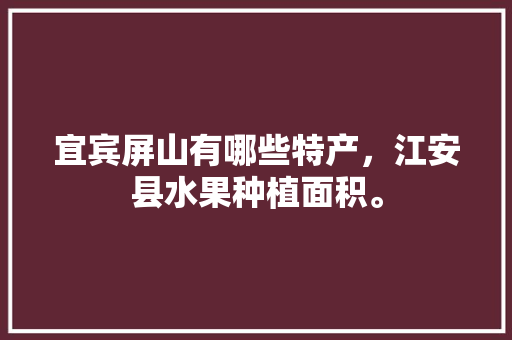 宜宾屏山有哪些特产，江安县水果种植面积。 宜宾屏山有哪些特产，江安县水果种植面积。 土壤施肥