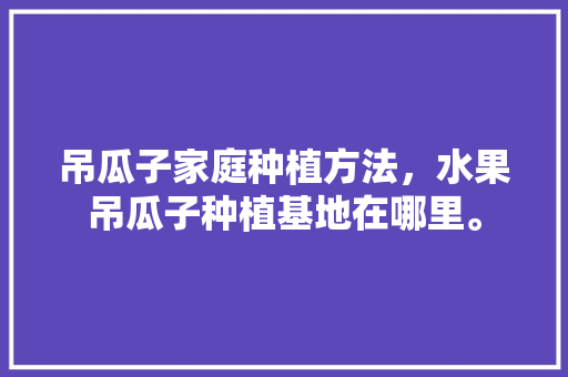 吊瓜子家庭种植方法，水果吊瓜子种植基地在哪里。 吊瓜子家庭种植方法，水果吊瓜子种植基地在哪里。 畜牧养殖