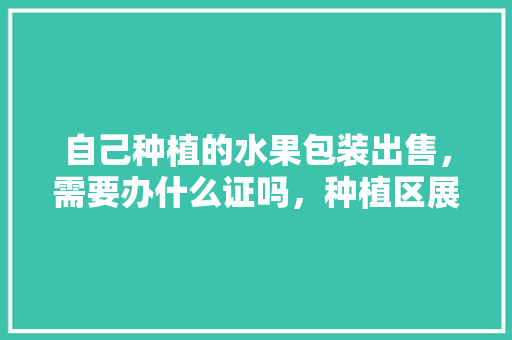 自己种植的水果包装出售，需要办什么证吗，种植区展示牌水果图片大全。 自己种植的水果包装出售，需要办什么证吗，种植区展示牌水果图片大全。 土壤施肥