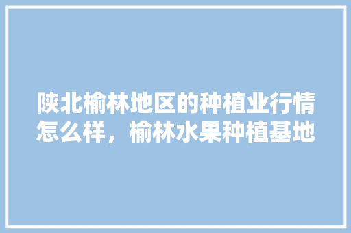 陕北榆林地区的种植业行情怎么样，榆林水果种植基地在哪里。 陕北榆林地区的种植业行情怎么样，榆林水果种植基地在哪里。 土壤施肥