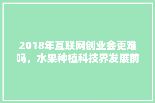 2018年互联网创业会更难吗，水果种植科技界发展前景。 2018年互联网创业会更难吗，水果种植科技界发展前景。 家禽养殖