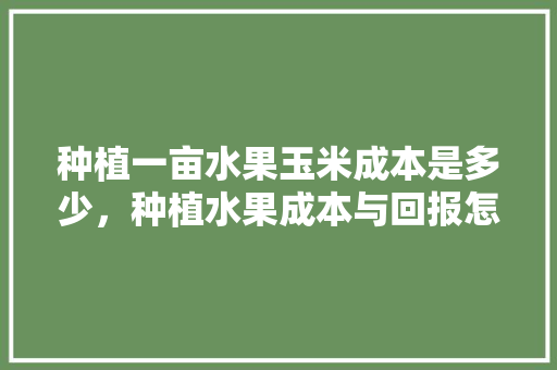 种植一亩水果玉米成本是多少，种植水果成本与回报怎么算。 种植一亩水果玉米成本是多少，种植水果成本与回报怎么算。 水果种植