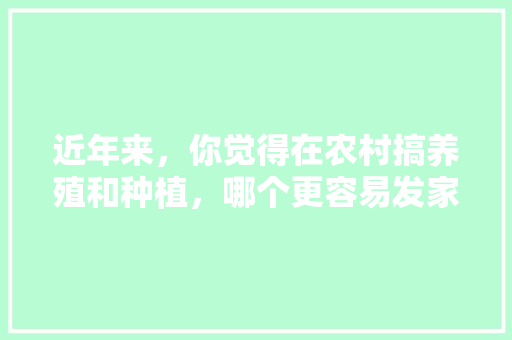 近年来，你觉得在农村搞养殖和种植，哪个更容易发家致富，种植药材比种庄稼利润高吗。 近年来，你觉得在农村搞养殖和种植，哪个更容易发家致富，种植药材比种庄稼利润高吗。 水果种植